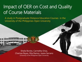Impact of OER on Cost and Quality
of Course Materials
A study in Postgraduate Distance Education Courses in the
University of the Philippines Open University
Sheila Bonito, Carmelita Orias,
Charisse Reyes, Rita Ramos, Joane Serrano
University of the Philippines Open University
 