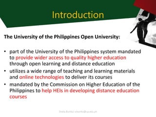 Sheila Bonito/ srbonito@up.edu.ph
Introduction
The University of the Philippines Open University:
• part of the University of the Philippines system mandated
to provide wider access to quality higher education
through open learning and distance education
• utilizes a wide range of teaching and learning materials
and online technologies to deliver its courses
• mandated by the Commission on Higher Education of the
Philippines to help HEIs in developing distance education
courses
 