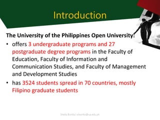 Sheila Bonito/ srbonito@up.edu.ph
Introduction
The University of the Philippines Open University:
• offers 3 undergraduate programs and 27
postgraduate degree programs in the Faculty of
Education, Faculty of Information and
Communication Studies, and Faculty of Management
and Development Studies
• has 3524 students spread in 70 countries, mostly
Filipino graduate students
 