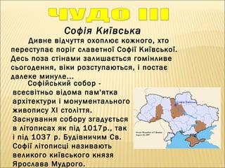 Софія Київська
Дивне відчуття охоплює кожного, хто
переступає поріг славетної Софії Київської.
Десь поза стінами залишається гомінливе
сьогодення, віки розступаються, і постає
далеке минуле...
Софійський собор -
всесвітньо відома пам'ятка
архітектури і монументального
живопису ХI століття.
Заснування собору згадується
в літописах як під 1017р., так
і під 1037 р. Будівничим Cв.
Софії літописці називають
великого київського князя
Ярослава Мудрого.
 