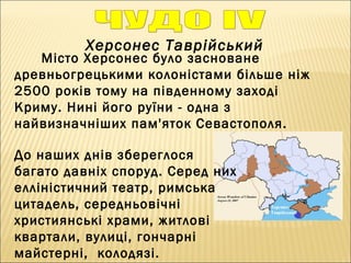 Херсонес Таврійський
Місто Херсонес було засноване
древньогрецькими колоністами більше ніж
2500 років тому на південному заході
Криму. Нині його руїни - одна з
найвизначніших пам'яток Севастополя.
До наших днів збереглося
багато давніх споруд. Серед них
елліністичний театр, римська
цитадель, середньовічні
християнські храми, житлові
квартали, вулиці, гончарні
майстерні, колодязі.
 
