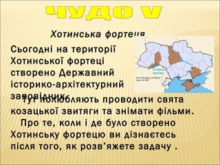 Хотинська фортеця
Тут полюбляють проводити свята
козацької звитяги та знімати фільми. 
Про те, коли і де було створено
Хотинську фортецю ви дізнаєтесь
після того, як розв’яжете задачу .
Сьогодні на території
Хотинської фортеці
створено Державний
історико-архітектурний
заповідник.
 