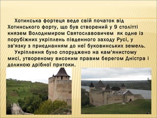 Хотинська фортеця веде свій початок від
Хотинського форту, що був створений у 9 столітті
князем Володимиром Святославовичем  як одне із
порубіжних укріплень південного заходу Русі, у
зв'язку з приєднанням до неї буковинських земель. 
Укріплення було споруджено на кам'янистому
мисі, утвореному високим правим берегом Дністра і
долиною дрібної притоки.
 
