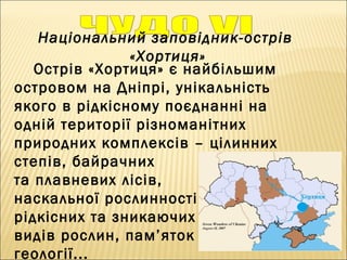 Національний заповідник-острів
«Хортиця»
Острів «Хортиця» є найбільшим
островом на Дніпрі, унікальність
якого в рідкісному поєднанні на
одній території різноманітних
природних комплексів – цілинних
степів, байрачних
та плавневих лісів,
наскальної рослинності,
рідкісних та зникаючих
видів рослин, пам’яток
геології...
 