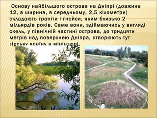 Основу найбільшого острова на Дніпрі (довжина
12, а ширина, в середньому, 2,5 кілометри)
складають граніти і гнейси, яким близько 2
мільярдів років. Саме вони, здіймаючись у вигляді
скель, у північній частині острова, до тридцяти
метрів над поверхнею Дніпра, створюють тут
гірську країну в мініатюрі.
 