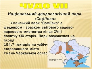 Національний дендрологічний парк
«Софіївка»
Уманський парк "Софіївка" є
шедевром і зразком світового садово-
паркового мистецтва кінця XVIII –
початку XIX сторіч. Парк розкинувся на
площі
154,7 гектарів на узбіччі
старовинного міста
Умань Черкаської області...
 