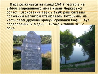 Парк розкинувся на площі 154,7 гектарів на
узбіччі старовинного міста Умань Черкаської
області. Заснований парк у 1796 році багатим
польським магнатом Станіславом Потоцьким на
честь своєї дружини красуні-гречанки Софії, і був
подарований їй в день її янгола у травні 1802
року.
 