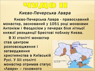 Києво-Печерська Лавра
Києво-Печерська Лавра - православний
монастир, заснований у 1051 році монахами
Антонієм і Феодосієм у печерах біля літньої
княжої резиденції Брестові поблизу Києва. 
В ХІ столітті монастир
став центром
розповсюдження і
затвердження
християнства в Київській
Русі. У ХІІ столітті
монастир отримав статус
«Лаври» – головного
 