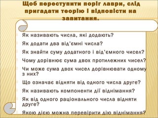  Як називають числа, які додають?
 Як додати два від’ємні числа?
 Як знайти суму додатного і від’ємного чисел?
 Чому дорівнює сума двох протилежних чисел?
 Чи може сума двох чисел дорівнювати одному
з них?
 Що означає відняти від одного числа друге?
 Як називають компоненти дії віднімання?
 Як від одного раціонального числа відняти
друге?
 Якою дією можна перевірити дію віднімання?
Щоб переступити поріг лаври, слід
пригадати теорію і відповісти на
запитання.
 