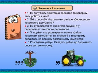 ● 1. Як запускати текстовий редактор та завершу­
вати роботу з ним?
● 2. Які є способи відкривання раніше збереженого
текстового документа?
● 3. Як створювати та зберігати документ у
середовищі текстового редактора?
● 4. З’ ясуйте, яке розширення мають файли
текстових документів, які створені в текстовому
редакторі, на вашому домашньому комп’ютері.
● 5.Розгадайте ребус. Складіть ребус до будь­якого
слова за темою уроку.
Запитання і завдання
 