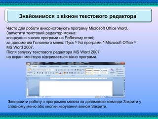Часто для роботи використовують програму Microsoft Office Word.
Запустити текстовий редактор можна:
клацнувши значок програми на Робочому столі;
за допомогою Головного меню: Пуск ^ Усі програми ^ Microsoft Office ^
MS Word 2007.
Після запуску текстового редактора MS Word 2007
на екрані монітора відкривається вікно програми.
Завершити роботу з програмою можна за допомогою команди Закрити у
спадному меню або кнопки керування вікном Закрити.
 