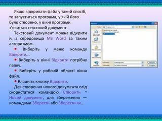 Якщо відкривати файл у такий спосіб,
то запуститься програма, у якій його
було створено, у вікні програми
з’явиться текстовий документ.
Текстовий документ можна відкрити
й із середовища MS Word за таким
алгоритмом.
● Виберіть у меню команду
Відкрити...
● Виберіть у вікні Відкрити потрібну
папку.
● Виберіть у робочій області вікна
файл.
● Клацніть кнопку Відкрити.
Для створення нового документа слід
скористатися командою Створити ^
Новий документ, для збереження —
командами Зберегти або Зберегти як...
 