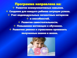 Программа направлена на:
 Развитие коммуникативных навыков.
 Создание для каждого ребенка ситуации успеха.
 Учет индивидуальных личностных интересов
 и способностей.
 Развитие самостоятельности.
 Повышение мотивации к обучению.
 Развитию умения и стремления применить
полученные знания в жизни.
 