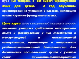 Курс «Le français, c ’est super! Французский
язык для детей. 2 год обучения»
ориентирован на учащихся 6 классов, желающих
начать изучение французского языка.
Цель курса носит интегративный характер и развитие
личности учащихся средствами иностранного
языка и формирование у них способности к
межкультурной и межличностной
коммуникации, организация и направление
учебно-познавательной деятельности для
достижения поставленных целей с учётом
своих личностно-мотивационных
 