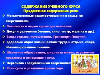 СОДЕРЖАНИЕ УЧЕБНОГО КУРСА
Предметное содержание речи
 Межличностные взаимоотношения в семье, со
сверстниками.
 Внешность и черты характера человека.
 Досуг и увлечения (чтение, кино, театр, музыка и др.).
 Виды отдыха, путешествия. Транспорт. Покупки.
 Здоровый образ жизни: режим труда и отдыха, спорт,
сбалансированное питание.
 Школьное образование, школьная жизнь, изучаемые
предметы и отношение к ним.
 Переписка с зарубежными сверстниками.
 Каникулы в различное время года.
 