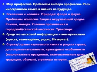  Мир профессий. Проблемы выбора профессии. Роль
иностранного языка в планах на будущее.
 Вселенная и человек. Природа: флора и фауна.
Проблемы экологии. Защита окружающей среды.
Климат, погода. Условия проживания в
городской/сельской местности. Транспорт.
 Средства массовой информации и коммуникации
(пресса, телевидение, радио, Интернет).
 Страна/страны изучаемого языка и родная страна,
достопримечательности, культурные особенности
(национальные праздники, знаменательные даты,
традиции, обычаи), страницы истории.
 