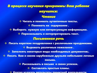 В процессе изучения программы Ваш ребенок
научится:
Чтение
 Читать и понимать аутентичные тексты.
 Понимать их содержание .
 Выбирать нужную или интересующую информацию.
 Пересказывать и интерпретировать текст.
Письменная речь
 Писать короткие поздравления с различными праздниками.
 Выражать различные пожелания .
 Заполнять некоторые виды необходимых документов;.
 Писать Вам и своим зарубежным друзьям небольшие личные
письма.
 Рассказывать в письме о своих успехах.
 Составлять простые планы.
 