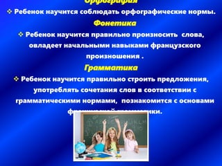 Орфография
 Ребенок научится соблюдать орфографические нормы.
Фонетика
 Ребенок научится правильно произносить слова,
овладеет начальными навыками французского
произношения .
Грамматика
 Ребенок научится правильно строить предложения,
употреблять сочетания слов в соответствии с
грамматическими нормами, познакомится с основами
французской грамматики.
 