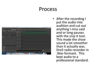 Process
• After the recording I
put the audio into
audition and cut out
anything I miss said
and or long pauses
with the snip it tool.
This made the show
sound a lot smoother
than it actually was.
Dro5 radio recorder in
.Wav formant. This
kept audio to a
professional standard.