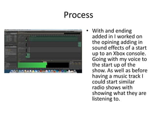 Process
• With and ending
added in I worked on
the opining adding in
sound effects of a start
up to an Xbox console.
Going with my voice to
the start up of the
show. As well as before
having a music track I
could start similar
radio shows with
showing what they are
listening to.
