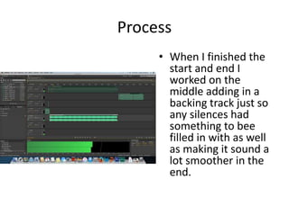 Process
• When I finished the
start and end I
worked on the
middle adding in a
backing track just so
any silences had
something to bee
filled in with as well
as making it sound a
lot smoother in the
end.