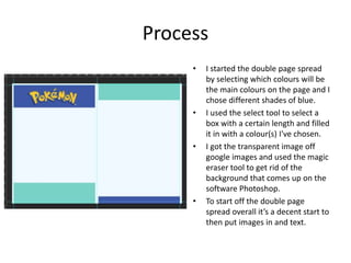 Process
• I started the double page spread
by selecting which colours will be
the main colours on the page and I
chose different shades of blue.
• I used the select tool to select a
box with a certain length and filled
it in with a colour(s) I've chosen.
• I got the transparent image off
google images and used the magic
eraser tool to get rid of the
background that comes up on the
software Photoshop.
• To start off the double page
spread overall it’s a decent start to
then put images in and text.
 