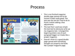 Process
• This is my finished magazine
double page spread and to be
honest it looks really good. The
text was the last bit I had to do to
finish it whilst adding a few
adjustments.
• The tool that I used was simple
the text tool to obviously write up
my magazine text. I changed the
beginning letters size of each
paragraph bigger so it looks like a
proper magazine.
• Overall I think it’s a good double
page spread with everything
thought out properly and looks
like a proper magazine page.
 
