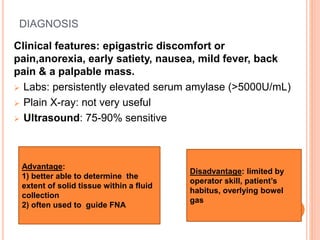 DIAGNOSIS
Clinical features: epigastric discomfort or
pain,anorexia, early satiety, nausea, mild fever, back
pain & a palpable mass.
 Labs: persistently elevated serum amylase (>5000U/mL)
 Plain X-ray: not very useful
 Ultrasound: 75-90% sensitive
Advantage:
1) better able to determine the
extent of solid tissue within a fluid
collection
2) often used to guide FNA
Disadvantage: limited by
operator skill, patient’s
habitus, overlying bowel
gas
 