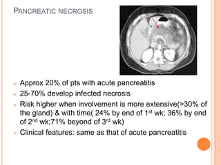 PANCREATIC NECROSIS
 Approx 20% of pts with acute pancreatitis
 25-70% develop infected necrosis
 Risk higher when involvement is more extensive(>30% of
the gland) & with time( 24% by end of 1st wk; 36% by end
of 2nd wk;71% beyond of 3rd wk)
 Clinical features: same as that of acute pancreatitis
 