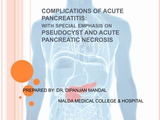 COMPLICATIONS OF ACUTE
PANCREATITIS:
WITH SPECIAL EMPHASIS ON
PSEUDOCYST AND ACUTE
PANCREATIC NECROSIS
PREPARED BY: DR. DIPANJAN MANDAL
MALDA MEDICAL COLLEGE & HOSPITAL
 