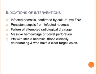INDICATIONS OF INTERVENTIONS
1) Infected necrosis, confirmed by culture +ve FNA
2) Persistent sepsis from infected necrosis
3) Failure of attempted radiological drainage
4) Massive hemorrhage or bowel perforation
5) Pts with sterile necrosis, those clinically
deteriorating & who have a clear target lesion.
 