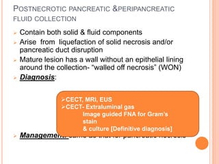 POSTNECROTIC PANCREATIC &PERIPANCREATIC
FLUID COLLECTION
 Contain both solid & fluid components
 Arise from liquefaction of solid necrosis and/or
pancreatic duct disruption
 Mature lesion has a wall without an epithelial lining
around the collection- “walled off necrosis” (WON)
 Diagnosis:
 Management: same as that for pancreatic necrosis
CECT, MRI, EUS
CECT- Extraluminal gas
Image guided FNA for Gram’s
stain
& culture [Definitive diagnosis]
 