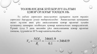 ТӨЛӨВЛӨГДӨЖ БУЙ БОРЛУУЛАЛТЫН
ЦЭВЭР ОРЛОГЫГ ТООЦОХ НЬ
Үл хөдлөх хөрөнгийн ашиглалтын хугацааны эцэст тухайн
хөрөнгийг борлуулах үнийг тодорхойлохдоо: Ашиглалтын хугацааны
эцэст хүлээн авах үйл ажиллагааны цэвэр орлогыг тухайн
хугацаанд хамаарах холбогдох хувиар капиталчлах шаардлагатай.
Үүний тулд 5 дахь жилийн үйл ажиллагааны цэвэр орлогыг
тооцож, түүнийгээ 10 %-иар капиталчилбал:
346419
1.0
9.346415
4 
tR
NOI
V
 