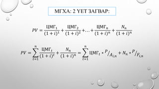 МГХА: 2 ҮЕТ ЗАГВАР:
𝑃𝑉 =
ЦМГ1
(1 + 𝑖)1
+
ЦМГ2
(1 + 𝑖)2
+. . . +
ЦМГ 𝑛
(1 + 𝑖) 𝑛
+
𝑁 𝑛
(1 + 𝑖) 𝑛
𝑃𝑉 =
𝑡=1
𝑛
ЦМГ 𝑡
(1 + 𝑖) 𝑡
+
𝑁 𝑛
(1 + 𝑖) 𝑛
=
𝑡=1
𝑛
ЦМГ 𝑡 ∗ 𝑃
𝐴𝑖,𝑛
+ 𝑁 𝑛 ∗ 𝑃
𝐹𝑖,𝑛
 