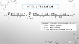 МГХА: 3 ҮЕТ ЗАГВАР:
𝑃𝑉 =
𝑡=1
𝑛1
ЦМГ0 ∗ (1 + 𝑔1) 𝑡
(1 + 𝑖) 𝑡
+
𝑡=𝑛1+1
𝑛2
ЦМГ 𝑛1 ∗ (1 + 𝑔2) 𝑡
(1 + 𝑖) 𝑡
+
ЦМГ 𝑛2 ∗ (1 + 𝑔3)
(𝑖 − 𝑔3)
/(1 + 𝑖) 𝑛2
Орологыг таамаглах боломжтой хугацаа нь:
 2-4 жил богино хугацаа
 4-7 жил дунд хугацаа
 7- дээш бол урт хугацаа гэж ангилна.
 
