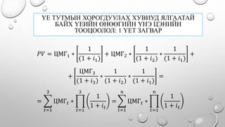 ҮЕ ТУТМЫН ХОРОГДУУЛАХ ХУВИУД ЯЛГААТАЙ
БАЙХ ҮЕИЙН ӨНӨӨГИЙН ҮНЭ ЦЭНИЙН
ТООЦООЛОЛ: 1 ҮЕТ ЗАГВАР
𝑃𝑉 = ЦМГ1 ∗
1
(1 + 𝑖1)
+ ЦМГ2 ∗
1
(1 + 𝑖2)
∗
1
(1 + 𝑖1)
+
=
𝑡=1
3
ЦМГ 𝑡 ∗
𝑡=1
3
1
1 + 𝑖 𝑡
=
𝑡=1
𝑛
ЦМГ 𝑡 ∗
𝑡=1
𝑛
1
1 + 𝑖 𝑡
+
ЦМГ3
(1 + 𝑖3)
∗
1
(1 + 𝑖2)
∗
1
(1 + 𝑖1)
=
 