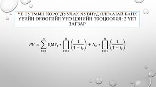 ҮЕ ТУТМЫН ХОРОГДУУЛАХ ХУВИУД ЯЛГААТАЙ БАЙХ
ҮЕИЙН ӨНӨӨГИЙН ҮНЭ ЦЭНИЙН ТООЦООЛОЛ: 2 ҮЕТ
ЗАГВАР
𝑃𝑉 =
𝑡=1
𝑛
ЦМГ 𝑡 ∗
𝑡=1
𝑛
1
1 + 𝑖 𝑡
+ 𝑁 𝑛 ∗
𝑡=1
𝑛
1
1 + 𝑖 𝑡
 