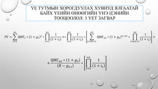 ҮЕ ТУТМЫН ХОРОГДУУЛАХ ХУВИУД ЯЛГААТАЙ
БАЙХ ҮЕИЙН ӨНӨӨГИЙН ҮНЭ ЦЭНИЙН
ТООЦООЛОЛ: 3 ҮЕТ ЗАГВАР
𝑃𝑉 =
𝑡=1
𝑛1
ЦМГ 𝑡 ∗ 1 + 𝑔1
𝑡
∗
𝑡=1
𝑛1
1
(1 + 𝑖 𝑡)
+∗
𝑡=1
𝑛1
1
(1 + 𝑖 𝑡)
∗
𝑡=𝑛1+1
𝑛2
ЦМГ 𝑛1 ∗ 1 + 𝑔2
𝑡−𝑛1
∗
𝑡=𝑛1+1
𝑛2
1
1 + 𝑖 𝑡
+
+
ЦМГ 𝑛2 ∗ 1 + 𝑔3
𝑅 − 𝑔3 𝑠
∗
𝑡=1
𝑛2
1
1 + 𝑖 𝑡
 