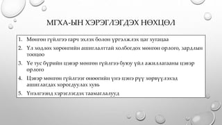 МГХА-ЫН ХЭРЭГЛЭГДЭХ НӨХЦӨЛ
1. Мөнгөн гүйлгээ гарч эхлэх болон үргэлжлэх цаг хугацаа
2. Үл хөдлөх хөрөнгийн ашиглалттай холбогдох мөнгөн орлого, зардлын
тооцоо
3. Үе тус бүрийн цэвэр мөнгөн гүйлгээ буюу үйл ажиллагааны цэвэр
орлого
4. Цэвэр мөнгөн гүйлгээг өнөөгийн үнэ цэнэ рүү хөрвүүлэхэд
ашиглагдах хорогдуулах хувь
5. Үнэлгээнд хэрэглэгдэх таамаглалууд
 
