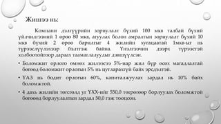 Жишээ нь:
Компани дэлгүүрийн зориулалт бүхий 100 мкв талбай бүхий
үйлчилгээний 1 өрөө 80 мкв, агуулах болон амралтын зориулалт бүхий 10
мкв бүхий 2 өрөө барилгыг 4 жилийн хугацаатай 1мкв-ыг нь
түрээслүүлэхээр бэлтгэж байна. Үнэлгээчин дээрх түрээстэй
холбоотойгоор дараах таамаглалуудыг дэвшүүлсэн.
• Боломжит орлого өмнөх жилээсээ 5%-иар жил бүр өсөх магадлалтай
бөгөөд боломжит орлогын 5% нь цугларахгүй байх эрсдэлтэй.
• ҮАЗ нь бодит орлогын 60%, капиталжуулах зардал нь 10% байх
боломжтой.
• 4 дахь жилийн төгсгөлд уг ҮХХ-ийг 550,0 төгрөгөөр борлуулах боломжтой
бөгөөөд борлуулалтын зардал 50,0 гэж тооцсон.
 