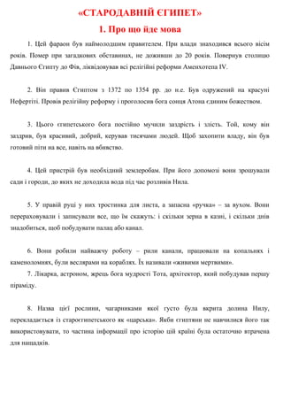 «СТАРОДАВНІЙ ЄГИПЕТ»
1. Про що йде мова
1. Цей фараон був наймолодшим правителем. При влади знаходився всього вісім
років. Помер при загадкових обставинах, не доживши до 20 років. Повернув столицю
Давнього Єгипту до Фів, ліквідовував всі релігійні реформи Аменхотепа IV.
2. Він правив Єгиптом з 1372 по 1354 рр. до н.е. Був одружений на красуні
Нефертіті. Провів релігійну реформу і проголосив бога сонця Атона єдиним божеством.
3. Цього єгипетського бога постійно мучили заздрість і злість. Той, кому він
заздрив, був красивий, добрий, керував тисячами людей. Щоб захопити владу, він був
готовий піти на все, навіть на вбивство.
4. Цей пристрій був необхідний землеробам. При його допомозі вони зрошували
сади і городи, до яких не доходила вода під час розливів Нила.
5. У правій руці у них тростинка для листа, а запасна «ручка» – за вухом. Вони
перераховували і записували все, що їм скажуть: і скільки зерна в казні, і скільки днів
знадобиться, щоб побудувати палац або канал.
6. Вони робили найважчу роботу – рили канали, працювали на копальнях і
каменоломнях, були веслярами на кораблях. Їх називали «живими мертвими».
7. Лікарка, астроном, жрець бога мудрості Тота, архітектор, який побудував першу
піраміду.
8. Назва цієї рослини, чагарниками якої густо була вкрита долина Нилу,
перекладається із староєгипетського як «царська». Якби єгиптяни не навчилися його так
використовувати, то частина інформації про історію цій країні була остаточно втрачена
для нащадків.
 