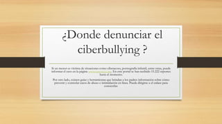 ¿Donde denunciar el
ciberbullying ?
Si un menor es víctima de situaciones como ciberacoso, pornografía infantil, entre otras, puede
informar el caso en la página www.teprotejo.org. En este portal se han recibido 15.222 reportes
hasta el momento.
Por otro lado, existen guías y herramientas que brindan a los padres información sobre cómo
prevenir y controlar casos de abuso e intimidación en línea. Puede dirigirse a el enlace para
conocerlas.
 