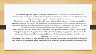 Trata de evitar aquellos lugares en los que eres asediado en la medida de lo posible hasta que la
situación se vaya clarificando. Si se trata de redes sociales o comunidades online no te será difícil. Si el acoso
llega por el teléfono móvil, no descartes cambiar de número.
Cuanto más se sepa de ti, más vulnerable eres y más variado e intenso es el daño que pueden
causarte. ¿Imaginas una mentira ridiculizándote construida sobre datos privados reales escrita en tu muro?
¿qué pasaría si alguien, haciéndose pasar por ti, insulta a tus amistades?. Es momento, por lo tanto, de cerrar
las puertas de tu vida online a personas que no son de plena confianza. Para ello:
Evita intrusos. Para ello debes realizar, en orden, estos pasos: Realiza un chequeo a fondo de tu
equipo para asegurarte de que no tienes software malicioso (troyanos, spyware…) que puede dar
ventajas a quien te acosa. Es importante. Dispones de herramientas gratuitas para ello en la
dirección www.osi.es.
Cambia las claves de acceso a los servicios online que usas, pero nunca antes de haber realizado el
paso anterior. Recuerda que deben ser complejas de adivinar y llevar combinados números y letras.
 