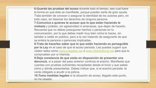 6:Guarda las pruebas del acoso durante todo el tiempo, sea cual fuere
la forma en que éste se manifieste, porque pueden serte de gran ayuda.
Trata también de conocer o asegurar la identidad de los autores pero, en
todo caso, sin lesionar los derechos de ninguna persona.
7:Comunica a quienes te acosan que lo que están haciendo te
molesta y pídeles, sin agresividad ni amenazas, que dejen de hacerlo.
Recuerda que no debes presuponer hechos o personas en tu
comunicación, por lo que debes medir muy bien cómo lo haces, sin
señalar a nadie en público, pero a la vez tratando de asegurarte de que
se entera la persona o personas implicadas.
8:Trata de hacerles saber que lo que están haciendo es perseguible
por la Ley en el caso de que el acoso persista. Les puedes sugerir que
visiten webs como www.e-legales.net o www.ciberbullying.net para que lo
comprueben por sí mismos.
9:Deja constancia de que estás en disposición de presentar una
denuncia, si a pesar del paso anterior continúa el acecho. Manifiesta que
cuentas con pruebas suficientes recopiladas desde el inicio y que sabes
cómo y dónde presentarlas. Debes indicar que, si el acecho persiste, te
verás obligado a acudir a la policía.
10:Toma medidas legales si la situación de acoso, llegado este punto,
no ha cesado.
 