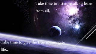Take time to listen to all, to learn
from all,
Take time to give the true meaning to
life..