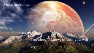 Make time now!
You should know: in vain you will
cry..