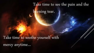 Take time to see the pain and the
burning tear,
Take time to soothe yourself with
mercy anytime…