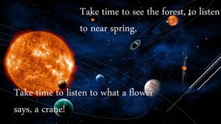 Take time to listen to what a flower
says, a crane!
Take time to see the forest, to listen
to near spring,