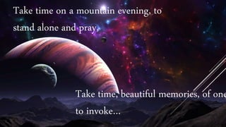 Take time, beautiful memories, of one
to invoke…
Take time on a mountain evening, to
stand alone and pray,