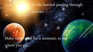 In the hurried passing through
forever,
Make time, even for a moment, to see
where you go…